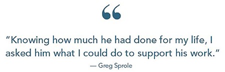 Greg Sprole quote: 'Knowing how much he had done for my life, I asked him what I could do to support his work.'
